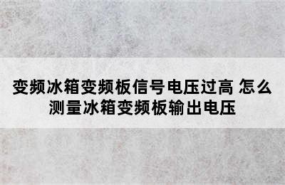 变频冰箱变频板信号电压过高 怎么测量冰箱变频板输出电压